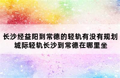 长沙经益阳到常德的轻轨有没有规划 城际轻轨长沙到常德在哪里坐